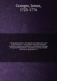 A Biographical history of England, from Egbert the Great to the Revolution : consisting of characters disposed in different classes, and adapted to a methodical catalogue of engraved British heads ; intended as an essay towards reducing our biography