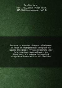 Sermons, on a number of connected subjects : in which an attempt is made to explain the leading principles of revealed religion; to show their consistency, reasonableness and importance; and to guard them against dangerous misconstructions and false
