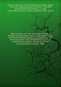 Report of the trial and acquittal of Edward Shippen, Esquire, Chief Justice, and Jasper Yeates and Thomas Smith, Esquires, Assistant Justices, of the Supreme court of Pennsylvania, on an impeachment, before the Senate of the Commonwealth, January, 18