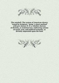 The nutshell. The system of American slavery "tested by Scripture," being "a short method" with pro-slavery D. D.'s, whether doctors of divinity, or of democracy, embracing axioms of social, civil, and political economy, as divinely impressed upon th