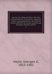 Journal du si?ge de Paris. D?crets, proclamations, circulaires, rapports, notes, renseignements, documents divers officiels et autres publi?s par Georges d'Heylli pseud.