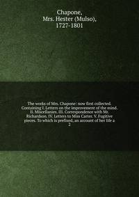 The works of Mrs. Chapone: now first collected. Containing I. Letters on the improvement of the mind. II. Miscellanies. III. Correspondence with Mr. Richardson. IV. Letters to Miss Carter. V. Fugitive pieces. To which is prefixed, an account of her l