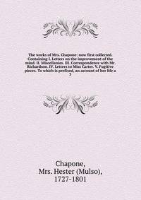The works of Mrs. Chapone: now first collected. Containing I. Letters on the improvement of the mind. II. Miscellanies. III. Correspondence with Mr. Richardson. IV. Letters to Miss Carter. V. Fugitive pieces. To which is prefixed, an account of her l
