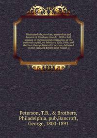 Illustrated life, services, martyrdom and funeral of Abraham Lincoln . With a full account of the imposing ceremonies at the national capital, on February 12th, 1866, and the Hon. George Bancroft's oration, delivered on the occasion before both house