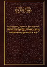 Il costume antico e moderno, o, storia del governo, della milizia, della religione, delle arti, scienze ed usanze di tutti i popoli antichi e moderni, provata coi monumenti dell'antichit? e rappresentata cogli analoghi disegni dal dottor Giulio Ferra