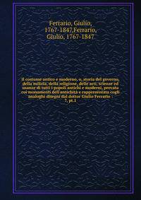 Il costume antico e moderno, o, storia del governo, della milizia, della religione, delle arti, scienze ed usanze di tutti i popoli antichi e moderni, provata coi monumenti dell'antichit? e rappresentata cogli analoghi disegni dal dottor Giulio Ferra