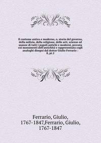 Il costume antico e moderno, o, storia del governo, della milizia, della religione, delle arti, scienze ed usanze di tutti i popoli antichi e moderni, provata coi monumenti dell'antichit? e rappresentata cogli analoghi disegni dal dottor Giulio Ferra