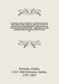 Il costume antico e moderno, o, storia del governo, della milizia, della religione, delle arti, scienze ed usanze di tutti i popoli antichi e moderni, provata coi monumenti dell'antichit? e rappresentata cogli analoghi disegni dal dottor Giulio Ferr