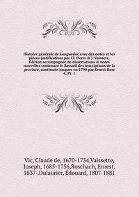 Histoire generale de Languedoc avec des notes et les pieces justificatives par Cl. Deciv & J. Vaissete. Edition accompagnee de dissertations & notes nouvelles contenant le Recueil des inscriptions de la province, continuee jusques en 1790 par Ernest Rosc