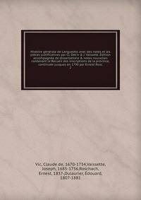 Histoire generale de Languedoc avec des notes et les pieces justificatives par Cl. Deciv & J. Vaissete. Edition accompagnee de dissertations & notes nouvelles contenant le Recueil des inscriptions de la province, continuee jusques en 1790 par Ernest Rosc