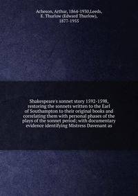 Shakespeare's sonnet story 1592-1598, restoring the sonnets written to the Earl of Southampton to their original books and correlating them with personal phases of the plays of the sonnet period; with documentary evidence identifying Mistress Davenan