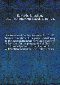 An Account of the late Reverend Mr. David Brainerd : minister of the gospel, missionary to the Indians, from the honourable Society in Scotland, for the propagation of Christian knowledge, and pastor of a church of Christian Indians in New-Jersey, wh