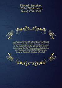 An Account of the life of the Reverend David Brainerd : Minister of the Gospel, missionary to the Indians from the Honourable Society in Scotland for the Propagation of Christian Knowledge . who died at Northampton, in New-England, October 9th, 1747