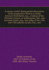 Is slavery sinful? Being partial discussions of the proposition, Slavery is sinful, between Ovid Butler, esq., a bishop of the Christian Church, at Indianapolis, Ind., and Jeremiah Smith, Esq., late judge of the 11th and 13th judicial circuits, Ind.;