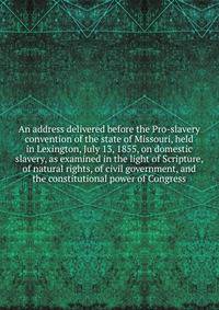 An address delivered before the Pro-slavery convention of the state of Missouri, held in Lexington, July 13, 1855, on domestic slavery, as examined in the light of Scripture, of natural rights, of civil government, and the constitutional power of Congress