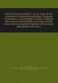 Horse-hoeing husbandry : or, An essay on the principles of vegetation and tillage. Designed to introduce a new method of culture; whereby the produce of land will be increased, and the usual expence lessened. Together with accurate descriptions and c