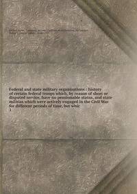 Federal and state military organizations : history of certain federal troops which, by reason of short or disputed service, have no pensionable status, and state militias which were actively engaged in the Civil War for different periods of time, but
