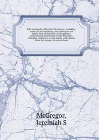 Life and deeds of Dr. John McGregor : including scenes of his childhood, also scenes on the battle field of Bull Run, at the prisons in Richmond, Charleston, Castle Pinckney, Columbia, Salisbury, on the banks of the James River, his escape, his retur