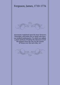 Astronomy explained upon Sir Isaac Newton's Principles, and made easy to those who have not studied mathematics. To which are added, a plain method of finding the distances of all the planets from the sun, by the transit of Venus over the sun's disc,