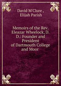 Memoirs of the Rev. Eleazar Wheelock, D.D.: Founder and President of Dartmouth College and Moor .