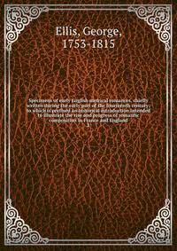 Specimens of early English metrical romances, chiefly written during the early part of the fourteenth century; to which is prefixed an historical introduction intended to illustrate the rise and progress of romantic composition in France and England