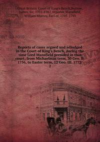 Reports of cases argued and adjudged in the Court of King's Bench, during the time Lord Mansfield presided in that court; from Michaelmas term, 30 Geo. II. 1756, to Easter term, 12 Geo. III. 1772