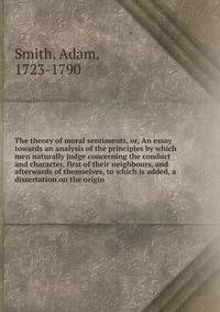 The theory of moral sentiments, or, An essay towards an analysis of the principles by which men naturally judge concerning the conduct and character, first of their neighbours, and afterwards of themselves, to which is added, a dissertation on the or