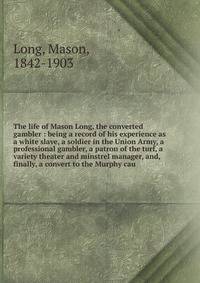 The life of Mason Long, the converted gambler : being a record of his experience as a white slave, a soldier in the Union Army, a professional gambler, a patron of the turf, a variety theater and minstrel manager, and, finally, a convert to the Murph