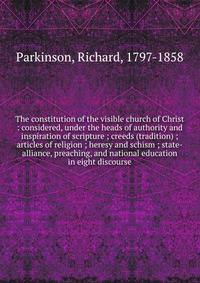 The constitution of the visible church of Christ : considered, under the heads of authority and inspiration of scripture ; creeds (tradition) ; articles of religion ; heresy and schism ; state-alliance, preaching, and national education in eight disc