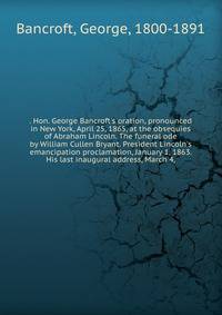 . Hon. George Bancroft's oration, pronounced in New York, April 25, 1865, at the obsequies of Abraham Lincoln. The funeral ode by William Cullen Bryant. President Lincoln's emancipation proclamation, January 1, 1863. His last inaugural address, March