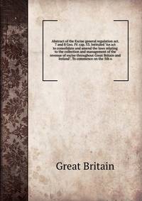 Abstract of the Excise general regulation act. 7 and 8 Geo. IV. cap. 53. Intituled "An act to consolidate and amend the laws relating to the collection and management of the revenue of excise throughout Great Britain and Ireland". To commence on the
