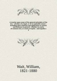 A treatise upon some of the general principles of the law : whether of a legal, or of an equitable nature : including their relations and application to actions and defenses in general : whether in courts of common law, or courts of equity : and equa