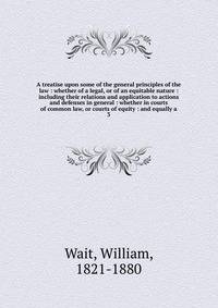 A treatise upon some of the general principles of the law : whether of a legal, or of an equitable nature : including their relations and application to actions and defenses in general : whether in courts of common law, or courts of equity : and equa