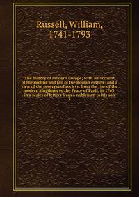 The history of modern Europe; with an account of the decline and fall of the Roman empire; and a view of the progress of society, from the rise of the modern kingdoms to the Peace of Paris, in 1763; in a series of letters from a nobleman to his son