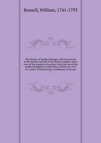 The history of modern Europe; with an account of the decline and fall of the Roman empire; and a view of the progress of society, from the rise of the modern kingdoms to the Peace of Paris, in 1763; in a series of letters from a nobleman to his son