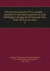 The private journal of F.S. Larpent . : attached to the head-quarters of Lord Wellington during the Peninsular War, from 1812 to its close