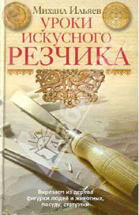 Михаил Ильяев: Уроки искусного резчика. Вырезаем из дерева фигурки людей и животных, посуду, статуэтки