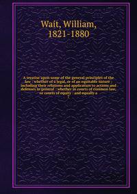 A treatise upon some of the general principles of the law : whether of a legal, or of an equitable nature : including their relations and application to actions and defenses in general : whether in courts of common law, or courts of equity : and equa