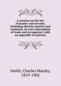 A treatise on the law of master and servant, including therein masters and workmen, in every description of trade and occupation; with an appendix of statutes