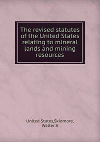 The revised statutes of the United States relating to mineral lands and mining resources