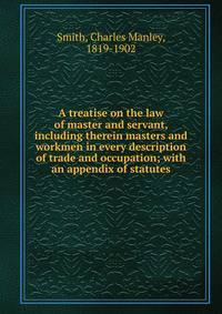 A treatise on the law of master and servant, including therein masters and workmen in every description of trade and occupation; with an appendix of statutes