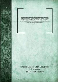 Homestead of Abraham Lincoln. Speeches in the House of Representatives, April 5, 12, 1916, on a bill to accept a deed of conveyance from the Lincoln Farm Association to the United States of the homestead of Abraham Lincoln, near the town of Hodgenville, s