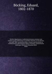 Notitia dignitatum et administrationum omnium tam civilium quam militarium in partibus Orientis et Occidentis. Ad codd. MSS. monachiensium, romani, parisiensium ac vindobonensis editorumque fidem recensuit, commentariis indiceque illustravit Eduardus Bock