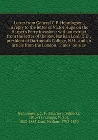 Letter from General C.F. Henningsen, in reply to the letter of Victor Hugo on the Harper's Ferry invasion : with an extract from the letter of the Rev. Nathan Lord, D.D., president of Dartmouth College, N.H., and an article from the London "Times" on