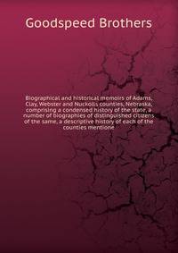 Biographical and historical memoirs of Adams, Clay, Webster and Nuckolls counties, Nebraska, comprising a condensed history of the state, a number of biographies of distinguished citizens of the same, a descriptive history of each of the counties men