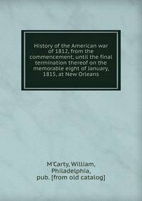 History of the American war of 1812, from the commencement, until the final termination thereof on the memorable eight of January, 1815, at New Orleans
