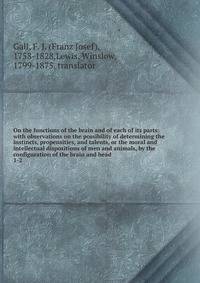 On the functions of the brain and of each of its parts: with observations on the possibility of determining the instincts, propensities, and talents, or the moral and intellectual dispositions of men and animals, by the configuration of the brain and