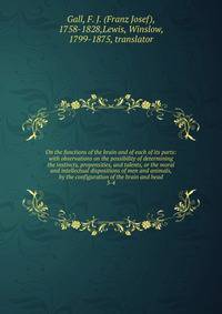On the functions of the brain and of each of its parts: with observations on the possibility of determining the instincts, propensities, and talents, or the moral and intellectual dispositions of men and animals, by the configuration of the brain and