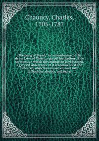 "Breaking of Bread," in remembrance of the dying Love of Christ, a gospel institution : Five sermons, in which the institution is explained, a general observance of it recommended and enforced, objection answered, and such difficulties, doubts, and f