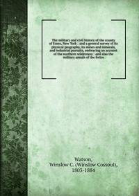The military and civil history of the county of Essex, New York : and a general survey of its physical geography, its mines and minerals, and industrial pursuits, embracing an account of the northern wilderness : and also the military annals of the f